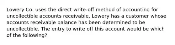 Lowery Co. uses the direct write-off method of accounting for uncollectible accounts receivable. Lowery has a customer whose accounts receivable balance has been determined to be uncollectible. The entry to write off this account would be which of the following?