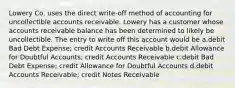 Lowery Co. uses the direct write-off method of accounting for uncollectible accounts receivable. Lowery has a customer whose accounts receivable balance has been determined to likely be uncollectible. The entry to write off this account would be a.debit Bad Debt Expense; credit Accounts Receivable b.debit Allowance for Doubtful Accounts; credit Accounts Receivable c.debit Bad Debt Expense; credit Allowance for Doubtful Accounts d.debit Accounts Receivable; credit Notes Receivable