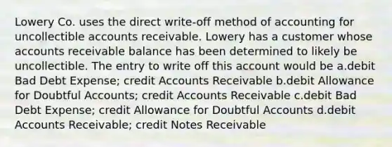 Lowery Co. uses the direct write-off method of accounting for uncollectible accounts receivable. Lowery has a customer whose accounts receivable balance has been determined to likely be uncollectible. The entry to write off this account would be a.debit Bad Debt Expense; credi<a href='https://www.questionai.com/knowledge/k7x83BRk9p-t-accounts' class='anchor-knowledge'>t accounts</a> Receivable b.debit Allowance for Doubtful Accounts; credit Accounts Receivable c.debit Bad Debt Expense; credit Allowance for Doubtful Accounts d.debit Accounts Receivable; credit <a href='https://www.questionai.com/knowledge/kNWH1Okbso-notes-receivable' class='anchor-knowledge'>notes receivable</a>