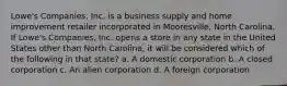 Lowe's Companies, Inc. is a business supply and home improvement retailer incorporated in Mooresville, North Carolina. If Lowe's Companies, Inc. opens a store in any state in the United States other than North Carolina, it will be considered which of the following in that state? a. A domestic corporation b. A closed corporation c. An alien corporation d. A foreign corporation