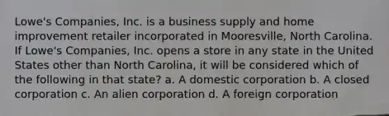 Lowe's Companies, Inc. is a business supply and home improvement retailer incorporated in Mooresville, North Carolina. If Lowe's Companies, Inc. opens a store in any state in the United States other than North Carolina, it will be considered which of the following in that state? a. A domestic corporation b. A closed corporation c. An alien corporation d. A foreign corporation