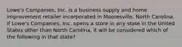 Lowe's Companies, Inc. is a business supply and home improvement retailer incorporated in Mooresville, North Carolina. If Lowe's Companies, Inc. opens a store in any state in the United States other than North Carolina, it will be considered which of the following in that state?