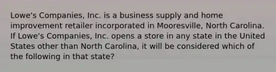 Lowe's Companies, Inc. is a business supply and home improvement retailer incorporated in Mooresville, North Carolina. If Lowe's Companies, Inc. opens a store in any state in the United States other than North Carolina, it will be considered which of the following in that state?