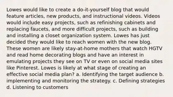 Lowes would like to create a do-it-yourself blog that would feature articles, new products, and instructional videos. Videos would include easy projects, such as refinishing cabinets and replacing faucets, and more difficult projects, such as building and installing a closet organization system. Lowes has just decided they would like to reach women with the new blog. These women are likely stay-at-home mothers that watch HGTV and read home decorating blogs and have an interest in emulating projects they see on TV or even on social media sites like Pinterest. Lowes is likely at what stage of creating an effective social media plan? a. Identifying the target audience b. implementing and monitoring the strategy. c. Defining strategies d. Listening to customers