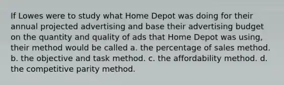 If Lowes were to study what Home Depot was doing for their annual projected advertising and base their advertising budget on the quantity and quality of ads that Home Depot was using, their method would be called a. the percentage of sales method. b. the objective and task method. c. the affordability method. d. the competitive parity method.