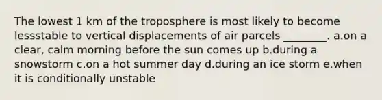 The lowest 1 km of the troposphere is most likely to become lessstable to vertical displacements of air parcels ________. a.on a clear, calm morning before the sun comes up b.during a snowstorm c.on a hot summer day d.during an ice storm e.when it is conditionally unstable