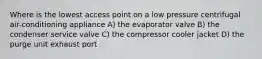 Where is the lowest access point on a low pressure centrifugal air-conditioning appliance A) the evaporator valve B) the condenser service valve C) the compressor cooler jacket D) the purge unit exhaust port