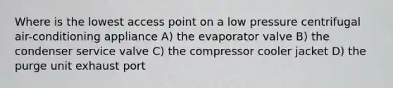 Where is the lowest access point on a low pressure centrifugal air-conditioning appliance A) the evaporator valve B) the condenser service valve C) the compressor cooler jacket D) the purge unit exhaust port