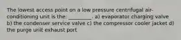 The lowest access point on a low pressure centrifugal air-conditioning unit is the: _________. a) evaporator charging valve b) the condenser service valve c) the compressor cooler jacket d) the purge unit exhaust port