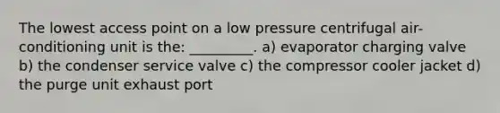 The lowest access point on a low pressure centrifugal air-conditioning unit is the: _________. a) evaporator charging valve b) the condenser service valve c) the compressor cooler jacket d) the purge unit exhaust port