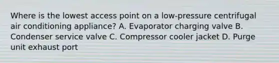 Where is the lowest access point on a low-pressure centrifugal air conditioning appliance? A. Evaporator charging valve B. Condenser service valve C. Compressor cooler jacket D. Purge unit exhaust port