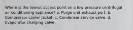 Where is the lowest access point on a low-pressure centrifugal air-conditioning appliance? a. Purge unit exhaust port. b. Compressor cooler jacket. c. Condenser service valve. d. Evaporator charging valve.