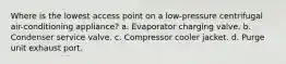 Where is the lowest access point on a low-pressure centrifugal air-conditioning appliance? a. Evaporator charging valve. b. Condenser service valve. c. Compressor cooler jacket. d. Purge unit exhaust port.