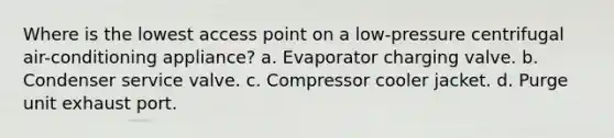 Where is the lowest access point on a low-pressure centrifugal air-conditioning appliance? a. Evaporator charging valve. b. Condenser service valve. c. Compressor cooler jacket. d. Purge unit exhaust port.