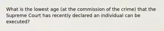 What is the lowest age (at the commission of the crime) that the Supreme Court has recently declared an individual can be executed?