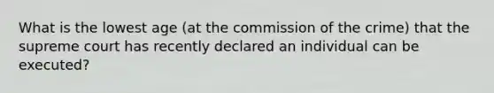 What is the lowest age (at the commission of the crime) that the supreme court has recently declared an individual can be executed?