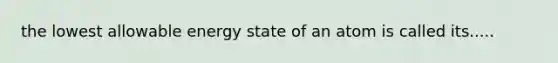 the lowest allowable energy state of an atom is called its.....