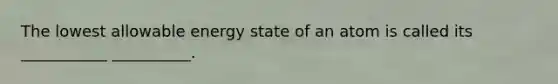 The lowest allowable energy state of an atom is called its ___________ __________.