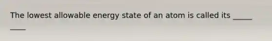 The lowest allowable energy state of an atom is called its _____ ____