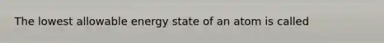 The lowest allowable energy state of an atom is called