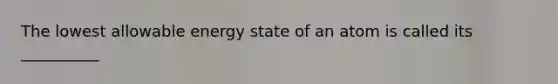 The lowest allowable energy state of an atom is called its __________