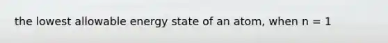 the lowest allowable energy state of an atom, when n = 1