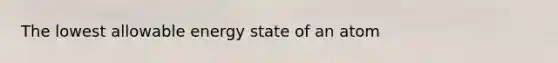 The lowest allowable energy state of an atom