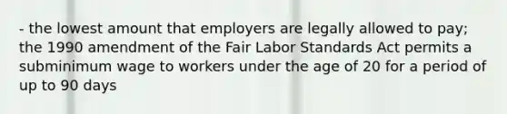 - the lowest amount that employers are legally allowed to pay; the 1990 amendment of the Fair Labor Standards Act permits a subminimum wage to workers under the age of 20 for a period of up to 90 days