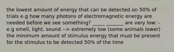 the lowest amount of energy that can be detected on 50% of trials e.g how many photons of electromagnetic energy are needed before we see something? _____ _______ are very low: - e.g smell, light, sound --> extremely low (some animals lower) the minimum amount of stimulus energy that must be present for the stimulus to be detected 50% of the time