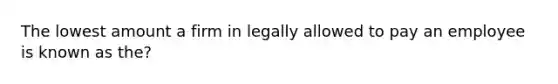 The lowest amount a firm in legally allowed to pay an employee is known as the?