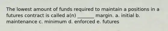 The lowest amount of funds required to maintain a positions in a futures contract is called a(n) _______ margin. a. initial b. maintenance c. minimum d. enforced e. futures