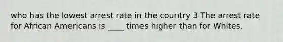 who has the lowest arrest rate in the country 3 The arrest rate for African Americans is ____ times higher than for Whites.