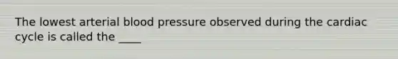 The lowest arterial blood pressure observed during the cardiac cycle is called the ____