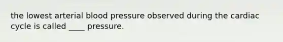 the lowest arterial blood pressure observed during the cardiac cycle is called ____ pressure.