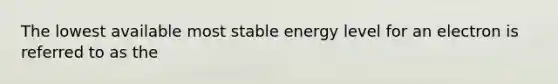 The lowest available most stable energy level for an electron is referred to as the