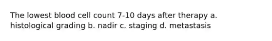 The lowest blood cell count 7-10 days after therapy a. histological grading b. nadir c. staging d. metastasis