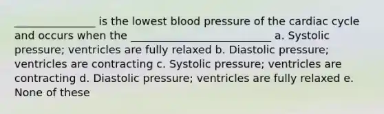 _______________ is the lowest blood pressure of the cardiac cycle and occurs when the __________________________ a. Systolic pressure; ventricles are fully relaxed b. Diastolic pressure; ventricles are contracting c. Systolic pressure; ventricles are contracting d. Diastolic pressure; ventricles are fully relaxed e. None of these