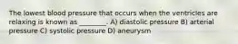 The lowest blood pressure that occurs when the ventricles are relaxing is known as ________. A) diastolic pressure B) arterial pressure C) systolic pressure D) aneurysm