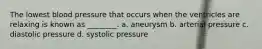 The lowest blood pressure that occurs when the ventricles are relaxing is known as ________. a. aneurysm b. arterial pressure c. diastolic pressure d. systolic pressure