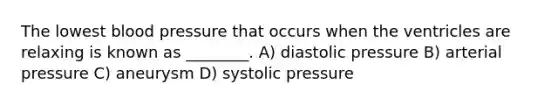 The lowest blood pressure that occurs when the ventricles are relaxing is known as ________. A) diastolic pressure B) arterial pressure C) aneurysm D) systolic pressure