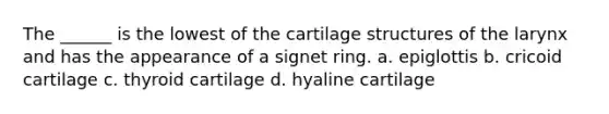 The ______ is the lowest of the cartilage structures of the larynx and has the appearance of a signet ring. a. epiglottis b. cricoid cartilage c. thyroid cartilage d. hyaline cartilage