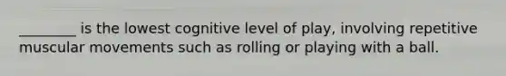 ________ is the lowest cognitive level of play, involving repetitive muscular movements such as rolling or playing with a ball.