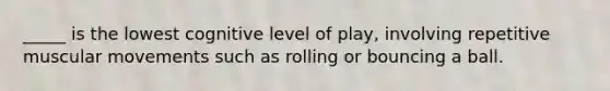 _____ is the lowest cognitive level of play, involving repetitive muscular movements such as rolling or bouncing a ball.