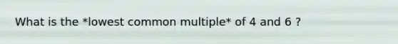 What is the *lowest common multiple* of 4 and 6 ?