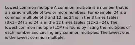 Lowest common multiple A common multiple is a number that is a shared multiple of two or more numbers. For example, 24 is a common multiple of 8 and 12, as 24 is in the 8 times tables (8×3=24) and 24 is in the 12 times tables (12×2=24). The lowest common multiple (LCM) is found by listing the multiples of each number and circling any common multiples. The lowest one is the lowest common multiple.