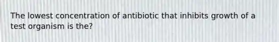 The lowest concentration of antibiotic that inhibits growth of a test organism is the?