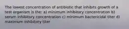 The lowest concentration of antibiotic that inhibits growth of a test organism is the: a) minimum inhibitory concentration b) serum inhibitory concentration c) minimum bactericidal titer d) maximum inhibitory titer