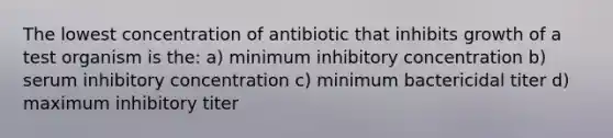 The lowest concentration of antibiotic that inhibits growth of a test organism is the: a) minimum inhibitory concentration b) serum inhibitory concentration c) minimum bactericidal titer d) maximum inhibitory titer