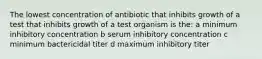 The lowest concentration of antibiotic that inhibits growth of a test that inhibits growth of a test organism is the: a minimum inhibitory concentration b serum inhibitory concentration c minimum bactericidal titer d maximum inhibitory titer