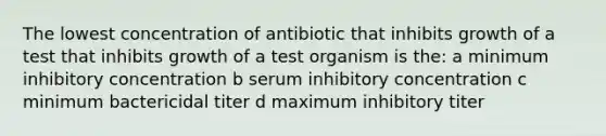 The lowest concentration of antibiotic that inhibits growth of a test that inhibits growth of a test organism is the: a minimum inhibitory concentration b serum inhibitory concentration c minimum bactericidal titer d maximum inhibitory titer